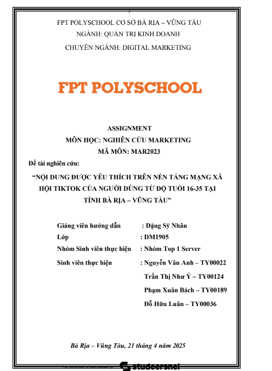 ASM Nghiên cứu Marketing - NỘI DUNG ĐƯỢC YÊU THÍCH TRÊN NỀN TẢNG MẠNG XÃ HỘI TIKTOK CỦA NGƯỜI DÙNG TỪ ĐỘ TUỔI 16-35 TẠI TỈNH BÀ RỊA VŨNG TÀU - Cao đẳng FPT 4 ASSIGNMENT NGHIÊN CỨU MARKETING - NỘI DUNG ĐƯỢC YÊU THÍCH TRÊN NỀN TẢNG MẠNG XÃ HỘI TIKTOK CỦA NGƯỜI DÙNG TỪ ĐỘ TUỔI 16-35 TẠI TỈNH BÀ RỊA – VŨNG TÀU - Cao đẳng FPT